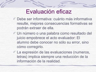 Evaluación eficaz
Debe ser informativa: cuánto más informativa
resulte, mejores consecuencias formativas se
podrán extraer de ella.
Un número o una palabra como resultado del
juicio empobrece el acto evaluador: El
alumno debe conocer no sólo su error, sino
cómo corregirlo.
La expresión de las evaluaciones (numeros,
letras) implica siempre una reducción de la
información de la realidad.
 