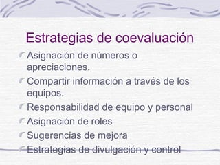 Estrategias de coevaluación
Asignación de números o
apreciaciones.
Compartir información a través de los
equipos.
Responsabilidad de equipo y personal
Asignación de roles
Sugerencias de mejora
Estrategias de divulgación y control
 
