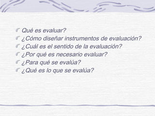 Qué es evaluar?
¿Cómo diseñar instrumentos de evaluación?
¿Cuál es el sentido de la evaluación?
¿Por qué es necesario evaluar?
¿Para qué se evalúa?
¿Qué es lo que se evalúa?
 
