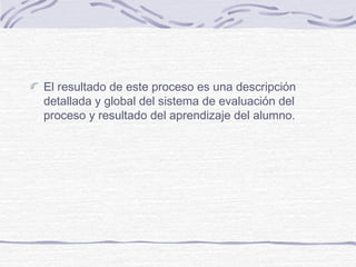 El resultado de este proceso es una descripción
detallada y global del sistema de evaluación del
proceso y resultado del aprendizaje del alumno.
 