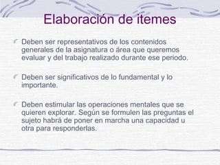 Elaboración de itemes
Deben ser representativos de los contenidos
generales de la asignatura o área que queremos
evaluar y del trabajo realizado durante ese periodo.
Deben ser significativos de lo fundamental y lo
importante.
Deben estimular las operaciones mentales que se
quieren explorar. Según se formulen las preguntas el
sujeto habrá de poner en marcha una capacidad u
otra para responderlas.
 