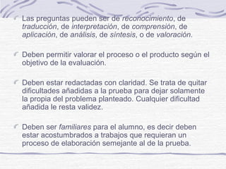 Las preguntas pueden ser de reconocimiento, de
traducción, de interpretación, de comprensión, de
aplicación, de análisis, de síntesis, o de valoración.
Deben permitir valorar el proceso o el producto según el
objetivo de la evaluación.
Deben estar redactadas con claridad. Se trata de quitar
dificultades añadidas a la prueba para dejar solamente
la propia del problema planteado. Cualquier dificultad
añadida le resta validez.
Deben ser familiares para el alumno, es decir deben
estar acostumbrados a trabajos que requieran un
proceso de elaboración semejante al de la prueba.
 