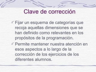 Clave de corrección
Fijar un esquema de categorías que
recoja aquellas dimensiones que se
han definido como relevantes en los
propósitos de la programación.
Permite mantener nuestra atención en
esos aspectos a lo largo de la
corrección de los ejercicios de los
diferentes alumnos.
 