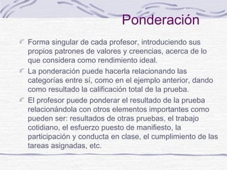 Ponderación
Forma singular de cada profesor, introduciendo sus
propios patrones de valores y creencias, acerca de lo
que considera como rendimiento ideal.
La ponderación puede hacerla relacionando las
categorías entre sí, como en el ejemplo anterior, dando
como resultado la calificación total de la prueba.
El profesor puede ponderar el resultado de la prueba
relacionándola con otros elementos importantes como
pueden ser: resultados de otras pruebas, el trabajo
cotidiano, el esfuerzo puesto de manifiesto, la
participación y conducta en clase, el cumplimiento de las
tareas asignadas, etc.
 
