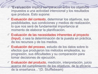 "Evaluación implica comparación entre los objetivos
impuestos a una actividad intencional y los resultados
que produce. Esto supone:
Evaluación del contexto, determinar los objetivos, sus
posibilidades, sus condiciones y medios de realización,
lo que nos será de fundamental importancia al
momento de elaborar la planificación.
Evaluación de las necesidades inherentes al proyecto
(Input), o sea la determinación de la puesta en práctica,
de los recursos y de los medios.
Evaluación del proceso, estudio de los datos sobre lo
efectos que produjeron los métodos empleados, su
progresión, sus dificultades y su comparación para
tomar decisiones de ejecución.
Evaluación del producto, medición, interpretación, juicio
acerca del cumplimiento de los objetivos, de la eficacia
de la enseñanza…”(D. Stufflebeam)
 