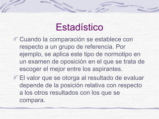 Estadístico
Cuando la comparación se establece con
respecto a un grupo de referencia. Por
ejemplo, se aplica este tipo de normotipo en
un examen de oposición en el que se trata de
escoger el mejor entre los aspirantes.
El valor que se otorga al resultado de evaluar
depende de la posición relativa con respecto
a los otros resultados con los que se
compara.
 