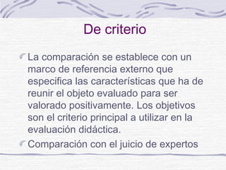 De criterio
La comparación se establece con un
marco de referencia externo que
especifica las características que ha de
reunir el objeto evaluado para ser
valorado positivamente. Los objetivos
son el criterio principal a utilizar en la
evaluación didáctica.
Comparación con el juicio de expertos
 
