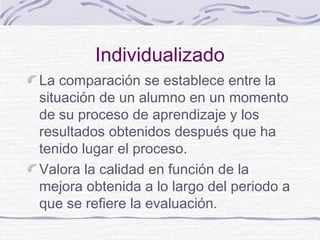 Individualizado
La comparación se establece entre la
situación de un alumno en un momento
de su proceso de aprendizaje y los
resultados obtenidos después que ha
tenido lugar el proceso.
Valora la calidad en función de la
mejora obtenida a lo largo del periodo a
que se refiere la evaluación.
 