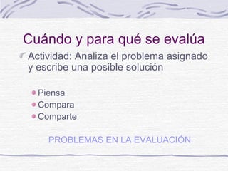 Cuándo y para qué se evalúa
Actividad: Analiza el problema asignado
y escribe una posible solución
Piensa
Compara
Comparte
PROBLEMAS EN LA EVALUACIÓN
 