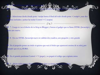  5 - Se te abrirá un cuadro abajo que pone:
 Copia el código HTML a continuación para incluirlo en este gadget de tu página web.
 6 - Seleccionas desde donde pone <script hasta el final del todo donde pone </script>, esas dos
palabras incluidas y pulsas las teclas Control + C (copiar)
 7 - Luego te vas al diseño de tu blog en Blogger y buscas el gadget que se llame HTML/Javascript y
creas uno nuevo.
 8 - En ese HTML/Javascript nuevo te saldrán dos cuadros, uno pequeño y otro grande
 En el pequeño pones un titulo si quieres que será el título que aparecerá encima de tu reloj, por
ejemplo que sé yo, HORA
 En el grande presionas Control + V (pegar) y se pegará el código que copiaste antes.
 9 - Ahora nada mas es clicar en Guardar y listo ya tienes un reloj en tu blog.
 
