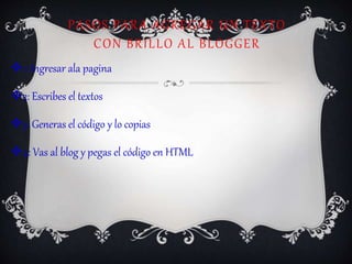 PASOS PARA AGREGAR UN TEXTO
CON BRILLO AL BLOGGER
1: Ingresar ala pagina
2: Escribes el textos
3: Generas el código y lo copias
4: Vas al blog y pegas el código en HTML
 