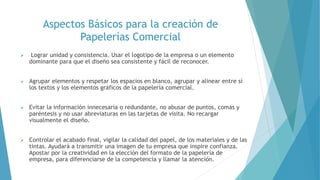 Aspectos Básicos para la creación de
Papelerías Comercial
 Lograr unidad y consistencia. Usar el logotipo de la empresa o un elemento
dominante para que el diseño sea consistente y fácil de reconocer.
 Agrupar elementos y respetar los espacios en blanco, agrupar y alinear entre sí
los textos y los elementos gráficos de la papelería comercial.
 Evitar la información innecesaria o redundante, no abusar de puntos, comas y
paréntesis y no usar abreviaturas en las tarjetas de visita. No recargar
visualmente el diseño.
 Controlar el acabado final, vigilar la calidad del papel, de los materiales y de las
tintas. Ayudará a transmitir una imagen de tu empresa que inspire confianza.
Apostar por la creatividad en la elección del formato de la papelería de
empresa, para diferenciarse de la competencia y llamar la atención.
 
