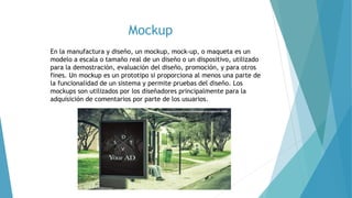 Mockup
En la manufactura y diseño, un mockup, mock-up, o maqueta es un
modelo a escala o tamaño real de un diseño o un dispositivo, utilizado
para la demostración, evaluación del diseño, promoción, y para otros
fines. Un mockup es un prototipo si proporciona al menos una parte de
la funcionalidad de un sistema y permite pruebas del diseño. Los
mockups son utilizados por los diseñadores principalmente para la
adquisición de comentarios por parte de los usuarios.
 