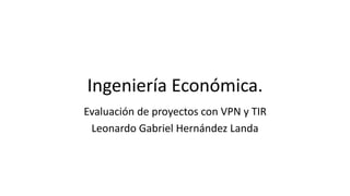 Ingeniería Económica.
Evaluación de proyectos con VPN y TIR
Leonardo Gabriel Hernández Landa
 