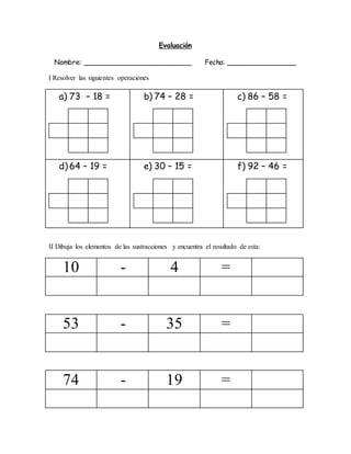 Evaluación
Nombre: _________________________ Fecha: ________________
I Resolver las siguientes operaciones
a) 73 – 18 = b) 74 – 28 = c) 86 – 58 =
d) 64 – 19 = e) 30 – 15 = f) 92 – 46 =
II Dibuja los elementos de las sustracciones y encuentra el resultado de esta:
10 - 4 =
53 - 35 =
74 - 19 =
 