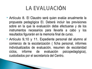  Artículo 8. El Claustro será quien evalúe anualmente la
propuesta pedagógica EI. Deberá incluir las previsiones
sobre en la que la evaluación debe efectuarse y de los
instrumentos necesarios para llevarla a cabo y los
resultados figurarán en la memoria final de curso.
 Artículo 9,10 y 11. Expediente personal del alumno al
comienzo de la escolarización ( ficha personal, informes
individualizados de evaluación, resumen de escolaridad
ciclos, informe de evaluación psicopedagógica),
custodiados por el secretario/a del Centro.
 