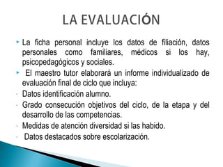  La ficha personal incluye los datos de filiación, datos
personales como familiares, médicos si los hay,
psicopedagógicos y sociales.
 El maestro tutor elaborará un informe individualizado de
evaluación final de ciclo que incluya:
- Datos identificación alumno.
- Grado consecución objetivos del ciclo, de la etapa y del
desarrollo de las competencias.
- Medidas de atención diversidad si las habido.
- Datos destacados sobre escolarización.
 