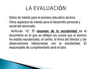 - Datos de interés para el proceso educativo alumno.
- Otros aspectos de interés para el desarrollo personal y
social del alumnado.
Artículo 12. El resumen de la escolaridad es el
documento en el que se reflejan los cursos que el alumno
ha estado escolarizado, el centro, la firma del director y las
observaciones relacionadas con la escolaridad. El
responsable de cumplimentarlo será el tutor.
 