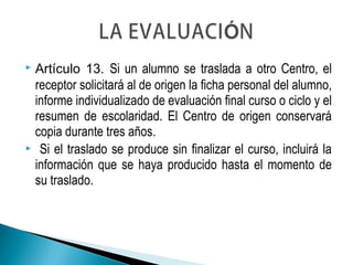  Artículo 13. Si un alumno se traslada a otro Centro, el
receptor solicitará al de origen la ficha personal del alumno,
informe individualizado de evaluación final curso o ciclo y el
resumen de escolaridad. El Centro de origen conservará
copia durante tres años.
 Si el traslado se produce sin finalizar el curso, incluirá la
información que se haya producido hasta el momento de
su traslado.
 