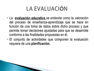  La evaluación educativa se entiende como la valoración
del proceso de enseñanza-aprendizaje que se hace en
función de una toma de datos sobre dicho proceso y que
permite tomar decisiones ajustadas para que se desarrolle
conforme a las finalidades propuestas en él.
 El conjunto de actividades que componen la evaluación
requiere de una planificación.
 