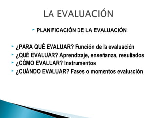  PLANIFICACIÓN DE LA EVALUACIÓN
 ¿PARA QUÉ EVALUAR? Función de la evaluación
 ¿QUÉ EVALUAR? Aprendizaje, enseñanza, resultados
 ¿CÓMO EVALUAR? Instrumentos
 ¿CUÁNDO EVALUAR? Fases o momentos evaluación
 