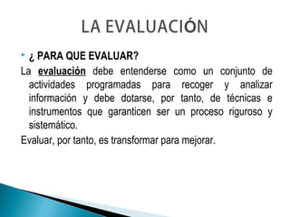  ¿ PARA QUE EVALUAR?
La evaluación debe entenderse como un conjunto de
actividades programadas para recoger y analizar
información y debe dotarse, por tanto, de técnicas e
instrumentos que garanticen ser un proceso riguroso y
sistemático.
Evaluar, por tanto, es transformar para mejorar.
 