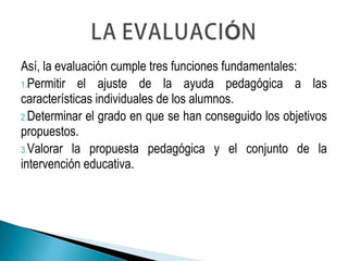 Así, la evaluación cumple tres funciones fundamentales:
1.Permitir el ajuste de la ayuda pedagógica a las
características individuales de los alumnos.
2.Determinar el grado en que se han conseguido los objetivos
propuestos.
3.Valorar la propuesta pedagógica y el conjunto de la
intervención educativa.
 
