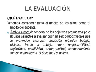 ¿QUÉ EVALUAR?
Debemos considerar tanto el ámbito de los niños como el
ámbito del docente.
a) Ámbito niños: dependerá de los objetivos propuestos pero
algunos aspectos a evaluar podrían ser: conocimientos que
se pretenden alcanzar, utilización métodos trabajo,
iniciativa frente al trabajo, ritmo, responsabilidad,
originalidad, creatividad, orden, actitud, comportamiento
con los compañeros, el docente y él mismo.
 