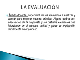 b) Ámbito docente: dependerá de los elementos a analizar y
valorar para mejorar nuestra práctica. Alguno podría ser:
adecuación de la propuesta y los distintos elementos que
intervienen en el proceso, actitud y grado de implicación
del docente en el proceso.
 