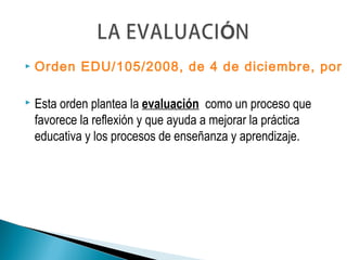  Orden EDU/105/2008, de 4 de diciembre, por
 Esta orden plantea la evaluación como un proceso que
favorece la reflexión y que ayuda a mejorar la práctica
educativa y los procesos de enseñanza y aprendizaje.
 
