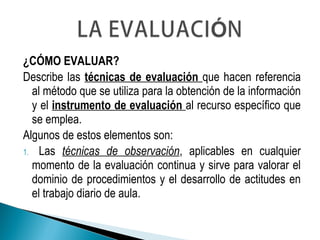 ¿CÓMO EVALUAR?
Describe las técnicas de evaluación que hacen referencia
al método que se utiliza para la obtención de la información
y el instrumento de evaluación al recurso específico que
se emplea.
Algunos de estos elementos son:
1. Las técnicas de observación, aplicables en cualquier
momento de la evaluación continua y sirve para valorar el
dominio de procedimientos y el desarrollo de actitudes en
el trabajo diario de aula.
 