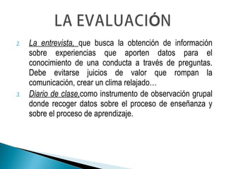 2. La entrevista, que busca la obtención de información
sobre experiencias que aporten datos para el
conocimiento de una conducta a través de preguntas.
Debe evitarse juicios de valor que rompan la
comunicación, crear un clima relajado…
3. Diario de clase,como instrumento de observación grupal
donde recoger datos sobre el proceso de enseñanza y
sobre el proceso de aprendizaje.
 
