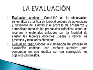 B. Evaluación continua: Consistirá en la observación
sistemática y analítica en torno al proceso de aprendizaje
y desarrollo del alumno y al proceso de enseñanza y
aprendizaje tanto de las propuestas didácticas como los
recursos y materiales utilizados con la finalidad de
ajustar las técnicas docentes usadas y valorar los
procesos y resultados obtenidos.
C. Evaluación final: Supone la culminación del proceso de
evaluación continua, con carácter sumativa para
comprobar en qué medida se han conseguido los
objetivos propuestos.
 