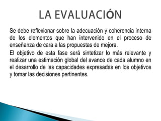 Se debe reflexionar sobre la adecuación y coherencia interna
de los elementos que han intervenido en el proceso de
enseñanza de cara a las propuestas de mejora.
El objetivo de esta fase será sintetizar lo más relevante y
realizar una estimación global del avance de cada alumno en
el desarrollo de las capacidades expresadas en los objetivos
y tomar las decisiones pertinentes.
 