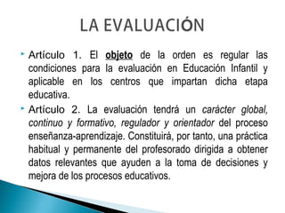  Artículo 1. El objeto de la orden es regular las
condiciones para la evaluación en Educación Infantil y
aplicable en los centros que impartan dicha etapa
educativa.
 Artículo 2. La evaluación tendrá un carácter global,
continuo y formativo, regulador y orientador del proceso
enseñanza-aprendizaje. Constituirá, por tanto, una práctica
habitual y permanente del profesorado dirigida a obtener
datos relevantes que ayuden a la toma de decisiones y
mejora de los procesos educativos.
 