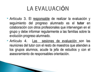  Artículo 3. El responsable de realizar la evaluación y
seguimiento del progreso alumnado es el tutor en
colaboración con otros profesionales que intervengan en el
grupo y debe informar regularmente a las familias sobre la
evolución progreso alumnado.
 Artículo 4. Las sesiones de evaluación son las
reuniones del tutor con el resto de maestros que atienden a
los grupos alumnos, acude la jefa de estudios y con el
asesoramiento de responsables orientación.
 