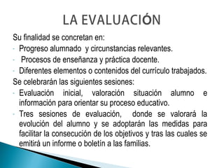 Su finalidad se concretan en:
- Progreso alumnado y circunstancias relevantes.
- Procesos de enseñanza y práctica docente.
- Diferentes elementos o contenidos del currículo trabajados.
Se celebrarán las siguientes sesiones:
- Evaluación inicial, valoración situación alumno e
información para orientar su proceso educativo.
- Tres sesiones de evaluación, donde se valorará la
evolución del alumno y se adoptarán las medidas para
facilitar la consecución de los objetivos y tras las cuales se
emitirá un informe o boletín a las familias.
 
