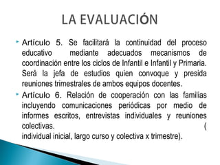  Artículo 5. Se facilitará la continuidad del proceso
educativo mediante adecuados mecanismos de
coordinación entre los ciclos de Infantil e Infantil y Primaria.
Será la jefa de estudios quien convoque y presida
reuniones trimestrales de ambos equipos docentes.
 Artículo 6. Relación de cooperación con las familias
incluyendo comunicaciones periódicas por medio de
informes escritos, entrevistas individuales y reuniones
colectivas. (
individual inicial, largo curso y colectiva x trimestre).
 