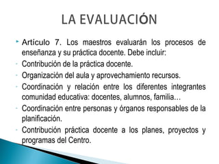  Artículo 7. Los maestros evaluarán los procesos de
enseñanza y su práctica docente. Debe incluir:
- Contribución de la práctica docente.
- Organización del aula y aprovechamiento recursos.
- Coordinación y relación entre los diferentes integrantes
comunidad educativa: docentes, alumnos, familia…
- Coordinación entre personas y órganos responsables de la
planificación.
- Contribución práctica docente a los planes, proyectos y
programas del Centro.
 