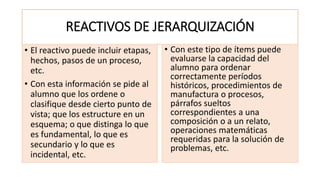 REACTIVOS DE JERARQUIZACIÓN
• El reactivo puede incluir etapas,
hechos, pasos de un proceso,
etc.
• Con esta información se pide al
alumno que los ordene o
clasifique desde cierto punto de
vista; que los estructure en un
esquema; o que distinga lo que
es fundamental, lo que es
secundario y lo que es
incidental, etc.
• Con este tipo de ítems puede
evaluarse la capacidad del
alumno para ordenar
correctamente períodos
históricos, procedimientos de
manufactura o procesos,
párrafos sueltos
correspondientes a una
composición o a un relato,
operaciones matemáticas
requeridas para la solución de
problemas, etc.
 