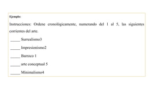 Ejemplo:
Instrucciones: Ordene cronológicamente, numerando del 1 al 5, las siguientes
corrientes del arte.
_____ Surrealismo3
_____ Impresionismo2
_____ Barroco 1
_____ arte conceptual 5
_____ Minimalismo4
 