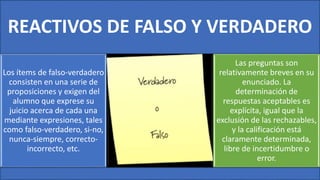 REACTIVOS DE FALSO Y VERDADERO
Los ítems de falso-verdadero
consisten en una serie de
proposiciones y exigen del
alumno que exprese su
juicio acerca de cada una
mediante expresiones, tales
como falso-verdadero, si-no,
nunca-siempre, correcto-
incorrecto, etc.
Las preguntas son
relativamente breves en su
enunciado. La
determinación de
respuestas aceptables es
explícita, igual que la
exclusión de las rechazables,
y la calificación está
claramente determinada,
libre de incertidumbre o
error.
 