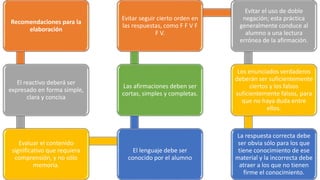 Recomendaciones para la
elaboración
El reactivo deberá ser
expresado en forma simple,
clara y concisa
Evaluar el contenido
significativo que requiera
comprensión, y no sólo
memoria.
El lenguaje debe ser
conocido por el alumno
Las afirmaciones deben ser
cortas, simples y completas.
Evitar seguir cierto orden en
las respuestas, como F F V F
F V.
Evitar el uso de doble
negación; esta práctica
generalmente conduce al
alumno a una lectura
errónea de la afirmación.
Los enunciados verdaderos
deberán ser suficientemente
ciertos y los falsos
suficientemente falsos, para
que no haya duda entre
ellos.
La respuesta correcta debe
ser obvia sólo para los que
tiene conocimiento de ese
material y la incorrecta debe
atraer a los que no tienen
firme el conocimiento.
 