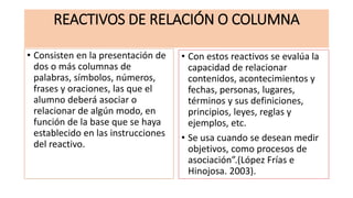 REACTIVOS DE RELACIÓN O COLUMNA
• Consisten en la presentación de
dos o más columnas de
palabras, símbolos, números,
frases y oraciones, las que el
alumno deberá asociar o
relacionar de algún modo, en
función de la base que se haya
establecido en las instrucciones
del reactivo.
• Con estos reactivos se evalúa la
capacidad de relacionar
contenidos, acontecimientos y
fechas, personas, lugares,
términos y sus definiciones,
principios, leyes, reglas y
ejemplos, etc.
• Se usa cuando se desean medir
objetivos, como procesos de
asociación”.(López Frías e
Hinojosa. 2003).
 