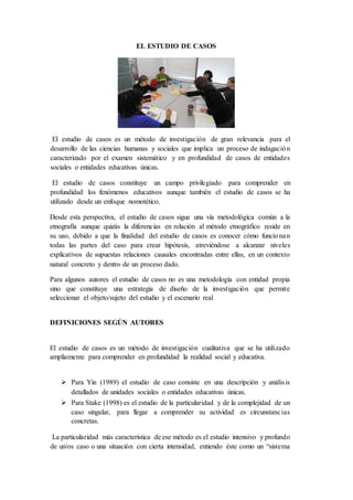 EL ESTUDIO DE CASOS
El estudio de casos es un método de investigación de gran relevancia para el
desarrollo de las ciencias humanas y sociales que implica un proceso de indagación
caracterizado por el examen sistemático y en profundidad de casos de entidades
sociales o entidades educativas únicas.
El estudio de casos constituye un campo privilegiado para comprender en
profundidad los fenómenos educativos aunque también el estudio de casos se ha
utilizado desde un enfoque nomotético.
Desde esta perspectiva, el estudio de casos sigue una vía metodológica común a la
etnografía aunque quizás la diferencias en relación al método etnográfico reside en
su uso, debido a que la finalidad del estudio de casos es conocer cómo funcionan
todas las partes del caso para crear hipótesis, atreviéndose a alcanzar niveles
explicativos de supuestas relaciones causales encontradas entre ellas, en un contexto
natural concreto y dentro de un proceso dado.
Para algunos autores el estudio de casos no es una metodología con entidad propia
sino que constituye una estrategia de diseño de la investigación que permite
seleccionar el objeto/sujeto del estudio y el escenario real
DEFINICIONES SEGÚN AUTORES
El estudio de casos es un método de investigación cualitativa que se ha utilizado
ampliamente para comprender en profundidad la realidad social y educativa.
 Para Yin (1989) el estudio de caso consiste en una descripción y análisis
detallados de unidades sociales o entidades educativas únicas.
 Para Stake (1998) es el estudio de la particularidad y de la complejidad de un
caso singular, para llegar a comprender su actividad es circunstancias
concretas.
La particularidad más característica de ese método es el estudio intensivo y profundo
de un/os caso o una situación con cierta intensidad, entiendo éste como un “sistema
 