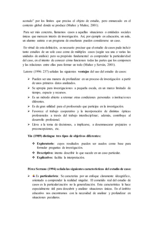 acotado” por los límites que precisa el objeto de estudio, pero enmarcado en el
contexto global donde se produce (Muñoz y Muñoz, 2001).
Para ser más concreto, llamamos casos a aquellas situaciones o entidades sociales
únicas que merecen interés de investigación. Así, por ejemplo en educación, un aula,
un alumno autista o un programa de enseñanza pueden considerarse un caso.
En virtud de esta definición, es necesario precisar que el estudio de casos pude incluir
tanto estudios de un solo caso como de múltiples casos (según sea una o varias las
unidades de análisis) pero su propósito fundamental es comprender la particularidad
del caso, en el intento de conocer cómo funcionan todas las partes que los componen
y las relaciones entre ellas para formar un todo (Muñoz y Serván, 2001).
Latorre (1996: 237) señalan las siguientes ventajas del uso del estudio de casos:
 Pueden ser una manera de profundizar en un proceso de investigación a partir
de unos primeros datos analizados.
 Se apropia para investigaciones a pequeña escala, en un marco limitado de
tiempo, espacio y recursos.
 Es un método abierto a retomar otras condiciones personales o instituciones
diferentes.
 Es de gran utilidad para el profesorado que participa en la investigación.
 Favorece el trabajo cooperativo y la incorporación de distintas ópticas
profesionales a través del trabajo interdisciplinar; además, contribuye al
desarrollo profesional.
 Lleva a la toma de decisiones, a implicarse, a desenmascarar prejuicios o
preconcepciones, etc.
Yin (1989) distingue tres tipos de objetivos diferentes:
 Exploratorio: cuyos resultados pueden ser usados como base para
formular preguntas de investigación.
 Descriptivo: intenta describir lo que sucede en un caso particular.
 Explicativo: facilita la interpretación.
Pérez Serrano (1994) señala las siguientes características del estudio de caso:
 Es particularista: Se caracteriza por un enfoque claramente ideográfico,
orientado a comprender la realidad singular. El cometido real del estudio de
casos es la particularización no la generalización. Esta característica le hace
especialmente útil para descubrir y analizar situaciones únicas. En el ámbito
educativo nos encontramos con la necesidad de analizar y profundizar en
situaciones peculiares.
 