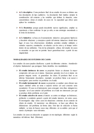  Es descriptivo: Como producto final de un estudio de casos se obtiene una
rica descripción de tipo cualitativo. La descripción final implica siempre la
consideración del contexto y las variables que definen la situación, estas
características dotan al estudio de casos de la capacidad que ofrece para
aplicar los resultados.
 Es Heurística: porque puede descubrirle nuevos significados, ampliar su
experiencia o bien confirmar lo que ya sabe, es una estrategia encaminada a
la toma de decisiones.
 Es Inductivo: se basa en el razonamiento inductivo para generar hipótesis
y descubrir relaciones y conceptos a partir del sistema minucioso donde tiene
lugar el caso. Los observaciones detalladas permiten estudiar múltiples y
variados aspectos, examinarlos en relación con los otros y al tiempo verlos
dentro de sus ambientes. Una de las principales críticas del estudio de casos
se encuentra en que este no permite hacer generalizaciones a partir de una
singularidad.
MODALIDADES DE ESTUDIOS DE CASOS
Los estudios de casos pueden clasificarse a partir de diferentes criterios. Atendiendo
al objetivo fundamental que persiguen Stake identifica tres modalidades:
 El estudio intrínseco de casos: su propósito básico es alcanzar la mayor
compresión del caso en sí mismo. Queremos aprender de el en sí mismo sin
generar ninguna teoría ni generalizar los datos. El producto final es un
informe básicamente descriptivo. (ejemplo: un profesor llama a un asesor o
investigador para resolver un problema en el aula)
 El estudio instrumental de casos: su propósito es analizar para obtener una
mayor claridad sobre un tema o aspecto teórico (el caso concreto seria
secundario). El caso es el instrumento para conseguir otros fines indagatorios
(ejemplo: en el caso anterior del problema en el aula nos interesaría por qué
se produce dicho problema en el aula)
 El estudio colectivo de casos: el interés se centra en indagar un fenómeno,
población o condición general a partir del estudio intensivo de varios casos.
El investigador elige varios casos de situaciones extremas de un contexto de
objeto de estudio. Al maximizar sus diferencias, se hace que afloren las
dimensiones del problema de forma clara. Este tipo de selección se llama
múltiple: se trata de buscar casos muy diferentes en su análisis pero que al
menos al principio sean relevantes.
Los estudios de casos en educación se agrupan en tres tipologías diferentes según la
naturaleza del informe final. (Merriam)
 