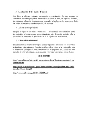 3) Localización de las fuentes de datos:
Los datos se obtienen mirando, preguntando o examinando. En este apartado se
seleccionan las estrategias para la obtención de los datos, es decir, los sujetos a examinar,
las entrevistas, el estudio de documentos personales y la observación, entre otras. Todo
ello desde la perspectiva del investigador y la del caso.
4) Análisis e interpretación:
Se sigue la lógica de los análisis cualitativos. Tras establecer una correlación entre
los contenidos y los personajes, tareas, situaciones, etc., de nuestro análisis; cabe la
posibilidad de plantearse su generalización o su exportación a otros casos.
5) Elaboración del informe:
Se debe contar de manera cronológica, con descripciones minuciosas de los eventos
y situaciones más relevantes. Además se debe explicar cómo se ha conseguido toda
la información (recogida de datos, elaboración de las preguntas, etc.). Todo ello para
trasladar al lector a la situación que se cuenta y provocar su reflexión sobre el caso.
LINK GRAFÍA
http://www.udlap.mx/intranetWeb/centrodeescritura/files/notascompletas/estu
diodeCaso.pdf
https://www.uam.es/personal_pdi/stmaria/jmurillo/InvestigacionEE/Presentaci
ones/Est_Casos_doc.pdf
http://www.redalyc.org/pdf/646/64602005.pdf
 