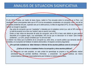 ANALISIS DE SITUACION SIGNIFICATIVA
SITUACIÓN SIGNIFICATIVA
El año 2012, Proética, por medio de Ipsos Apoyo, realizó la 7ma encuesta sobre la corrupción en el Perú. Los
resultados fueron preocupantes dado que el 47% de los encuestados consideraba a la corrupción como uno de los
principales problemas del país, superado solo por la delincuencia y la falta de seguridad (61%). En esa investigación
también se recogió lo siguiente:
- Hay actos de corrupción que son “aceptados” o tolerados por el ciudadano común (p.e. solo el 34% rechaza o
no está de acuerdo con el dar una “propina” para no asumir una multa).
- Existe un bajo índice de denuncias de actos de corrupción: solo el 9% lo hace; esto debido en gran parte al
descrédito en el sistema legal y sus autoridades: 24% de los que no denuncian no lo hacen “para evitarse
problemas”, y un 23%, porque considera que “no sirve de nada”.
Lo anterior nos indica que el problema de la corrupción es, entre otros, un asunto público que demanda atención
inmediata, en el propósito de fortalecer el sistema democrático. Al respecto conviene preguntarse:
¿Por qué todo ciudadano se debe interesar e informar de los asuntos públicos como la corrupción?
¿Cuál es el rol de un ciudadano frente a la corrupción y otros asuntos públicos?
En coherencia con este propósito, en esta unidad de aprendizaje se propone a los estudiantes realizar
actividades que les permitan identificar, informarse y comprender los asuntos públicos; así mismo
comprometerse a participar responsablemente para fortalecer el sistema democrático.
 