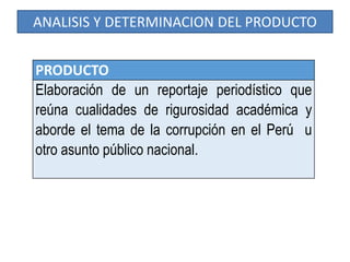 ANALISIS Y DETERMINACION DEL PRODUCTO
PRODUCTO
Elaboración de un reportaje periodístico que
reúna cualidades de rigurosidad académica y
aborde el tema de la corrupción en el Perú u
otro asunto público nacional.
 